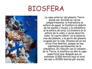 BIOSFERA
La capa exterior del planeta Tierra
puede ser dividida en varios
compartimentos: la hidrosfera (o
esfera de agua), la litosfera (o ámbito
de los suelos y rocas), y la atmósfera
(o la esfera de aire). La biosfera (o la
esfera de la vida), a veces descrita
como "el cuarto sobre" es la materia
viva del planeta, o la parte del planeta
ocupada por la vida. Alcanza así en los
otros tres ámbitos, aunque no hay
habitantes permanentes de la
atmósfera. En relación con el volumen
de la Tierra, la biosfera es sólo la capa
superficial muy delgada que se
extiende 11.000 metros bajo el nivel
del mar a 15.000 metros por encima.
 