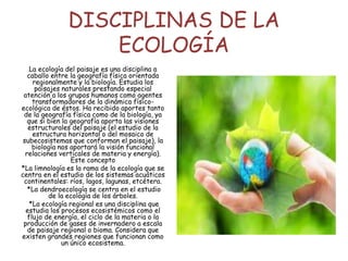 DISCIPLINAS DE LA
ECOLOGÍA
La ecología del paisaje es una disciplina a
caballo entre la geografía física orientada
regionalmente y la biología. Estudia los
paisajes naturales prestando especial
atención a los grupos humanos como agentes
transformadores de la dinámica físico-
ecológica de éstos. Ha recibido aportes tanto
de la geografía física como de la biología, ya
que si bien la geografía aporta las visiones
estructurales del paisaje (el estudio de la
estructura horizontal o del mosaico de
subecosistemas que conforman el paisaje), la
biología nos aportará la visión funcional
relaciones verticales de materia y energía).
Este concepto
*La limnología es la rama de la ecología que se
centra en el estudio de los sistemas acuáticos
continentales: ríos, lagos, lagunas, etcétera.
*La dendroecología se centra en el estudio
de la ecología de los árboles.
*La ecología regional es una disciplina que
estudia los procesos ecosistémicos como el
flujo de energía, el ciclo de la materia o la
producción de gases de invernadero a escala
de paisaje regional o bioma. Considera que
existen grandes regiones que funcionan como
un único ecosistema.
 