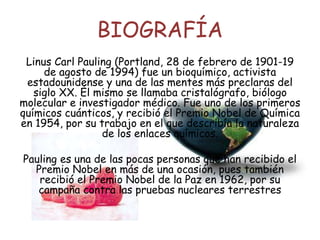 BIOGRAFÍA
Linus Carl Pauling (Portland, 28 de febrero de 1901-19
de agosto de 1994) fue un bioquímico, activista
estadounidense y una de las mentes más preclaras del
siglo XX. Él mismo se llamaba cristalógrafo, biólogo
molecular e investigador médico. Fue uno de los primeros
químicos cuánticos, y recibió el Premio Nobel de Química
en 1954, por su trabajo en el que describía la naturaleza
de los enlaces químicos.
Pauling es una de las pocas personas que han recibido el
Premio Nobel en más de una ocasión, pues también
recibió el Premio Nobel de la Paz en 1962, por su
campaña contra las pruebas nucleares terrestres
 