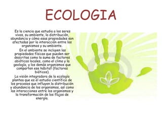 ECOLOGIA
Es la ciencia que estudia a los seres
vivos, su ambiente, la distribución,
abundancia y cómo esas propiedades son
afectadas por la interacción entre los
organismos y su ambiente.
En el ambiente se incluyen las
propiedades físicas que pueden ser
descritas como la suma de factores
abióticos locales, como el clima y la
geología, y los demás organismos que
comparten ese hábitat (factores
bióticos).
La visión integradora de la ecología
plantea que es el estudio científico de
los procesos que influyen la distribución
y abundancia de los organismos, así como
las interacciones entre los organismos y
la transformación de los flujos de
energía.
 