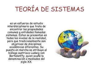 TEORÍA DE SISTEMAS
es un esfuerzo de estudio
interdisciplinario que trata de
encontrar las propiedades
comunes a entidades llamadas
sistemas. Éstos se presentan en
todos los niveles de la realidad,
pero que tradicionalmente son
objetivos de disciplinas
académicas diferentes. Su
puesta en marcha se atribuye al
biólogo austriaco Ludwig von
Bertalanffy, quien acuñó la
denominación a mediados del
siglo XX.
 