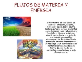 FLUJOS DE MATERIA Y
ENERGIA
al movimiento de cantidades de
carbono, nitrógeno, oxígeno,
hidrógeno, calcio, sodio, azufre,
fósforo, potasio, y otros elementos
entre los seres vivos y el ambiente
(atmósfera, biomasa y sistemas
acuáticos) mediante una serie de
procesos de producción y
descomposición. En la biosfera la
materia es limitada de manera que
su reciclaje es un punto clave en el
mantenimiento de la vida en la
Tierra; de otro modo, los
nutrientes se agotarían y la vida
desaparecería.
 
