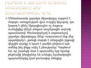 

Մեծամասամբ շրջակա միջավայրը ազդում է
մարդու առողջության վրա ուղղիղ կերպով, դա
կարող է լինել էկոլոգիապես ոչ մաքուր
ուտելիքից մինչև անգամ տարերային աղետի
պատճառով: Թունավորելով և աղտոտելով
շրջակա միջավայրը մենք <աղտոտում ենք մեր
օրգանիզմը>, քանզի մարդն է սննդային շղթայի
վերջին օղակը և նրան է բաժին ընկնում այն
ամենը ինչ ինքը տվել է բնությանը: Կարծում
եմ, որ շատերի մոտ է պատահել երբ նրանք
թեթևակի խնդիրներ են ունեցել եղանակային
պայմաններից կամ թունավոր սննդից:

 