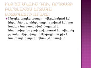 արդեն ասացի, <վերահսկում եմ
ինքս ինձ>, այսինքն աղբը թափում եմ դրա
համար նախատեսված վայրում և
հնարավորինս չափ աշխատում եմ շվնասել
շրջակա միջավայրը: Միգուցե սա քիչ է,
համենայն դեպս ես վնաս չեմ տալիս:

 Ինչպես

 