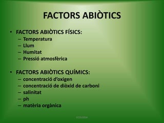 FACTORS ABIÒTICS
• FACTORS ABIÒTICS FÍSICS:
–
–
–
–

Temperatura
Llum
Humitat
Pressió atmosfèrica

• FACTORS ABIÒTICS QUÍMICS:
–
–
–
–
–

concentració d’oxigen
concentració de diòxid de carboni
salinitat
ph
matèria orgànica
ECOLOGIA

 