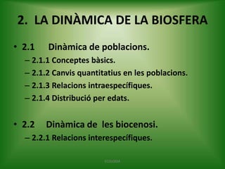2. LA DINÀMICA DE LA BIOSFERA
• 2.1

Dinàmica de poblacions.

– 2.1.1 Conceptes bàsics.
– 2.1.2 Canvis quantitatius en les poblacions.
– 2.1.3 Relacions intraespecífiques.
– 2.1.4 Distribució per edats.

• 2.2

Dinàmica de les biocenosi.

– 2.2.1 Relacions interespecífiques.
ECOLOGIA

 