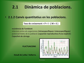 2.1

Dinàmica de poblacions.

• 2.1.2 Canvis quantitatius en les poblacions.
Taxa de creixement = P + I - ( M + E )
resistència de l’ambient
relacions entre els organismes (intraespecífiques i interespecífiques)
potencial biòtic de la població (capacitat reproductiva d’una espècie)
Capacitat de càrrega

FLUCTUACIONS

Estudi de Lotka i Volterra.
ECOLOGIA

 