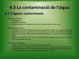 4.3 La contaminació de l’aigua
4.3.3 Agents contaminants
Contaminants físics
•temperatura
•partícules radiactives
•sòlids en suspensió: inorgànics (llims, sorres) i orgànics (restes d’éssers vius)

Contaminants químics
•Inorgànics: en forma insoluble (partícules en suspensió) o soluble. Les espècies solubles són
més mòbils i tòxiques i produeixen més contaminació. Entre els més destacables hi ha: metalls
pesants (cadmi, coure, plom, mercuri), derivats nitrogenats, compostos sulfurats, pH, fòsfor i
clorurs.
•Orgànics: entre el 20 % i el 40 % de les substàncies orgàniques que contenen les aigües
naturals són d'origen antròpic.

Contaminants biològics
•Matèria orgànica: similar als contaminants químics orgànics.
•Microorganismes: es troben en tota mena de residus, en especial en aquells que contenen
substàncies orgàniques. Tenen un paper fonamental en la degradació de residus orgànics però
n'hi ha de patògens, que poden provocar greus problemes de salut.

ECOLOGIA

 