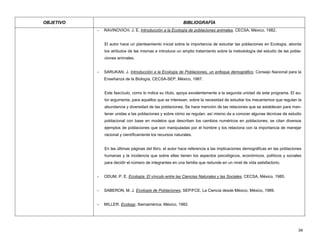 OBJETIVO BIBLIOGRAFÍA
- RAVINOVICH, J. E. Introducción a la Ecología de poblaciones animales. CECSA, México, 1982.
El autor hace un planteamiento inicial sobre la importancia de estudiar las poblaciones en Ecología, aborda
los atributos de las mismas e introduce un amplio tratamiento sobre la metodología del estudio de las pobla-
ciones animales.
- SARUKAN, J. Introducción a la Ecología de Poblaciones, un enfoque demográfico. Consejo Nacional para la
Enseñanza de la Biología, CECSA-SEP, México, 1987.
Este fascículo, como lo indica su título, apoya excelentemente a la segunda unidad de este programa. El au-
tor argumenta, para aquellos que se interesan, sobre la necesidad de estudiar los mecanismos que regulan la
abundancia y diversidad de las poblaciones. Se hace mención de las relaciones que se establecen para man-
tener unidas a las poblaciones y sobre cómo se regulan; así mismo da a conocer algunas técnicas de estudio
poblacional con base en modelos que describen los cambios numéricos en poblaciones; se citan diversos
ejemplos de poblaciones que son manipuladas por el hombre y los relaciona con la importancia de manejar
racional y científicamente los recursos naturales.
En las últimas páginas del libro, el autor hace referencia a las implicaciones demográficas en las poblaciones
humanas y la incidencia que sobre ellas tienen los aspectos psicológicos, económicos, políticos y sociales
para decidir el número de integrantes en una familia que redunde en un nivel de vida satisfactorio.
- ODUM, P. E. Ecología: El vínculo entre las Ciencias Naturales y las Sociales. CECSA, México, 1985.
- SABERON, M. J. Ecología de Poblaciones. SEP/FCE, La Ciencia desde México, México, 1989.
- MILLER. Ecology. Iberoamérica, México, 1982.
34
 