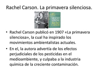 Rachel Carson. La primavera silenciosa.
• Rachel Carson publicó en 1907 «La primavera
silenciosa», la cual ha inspirado los
movimientos ambientalistas actuales.
• En el, la autora advertía de los efectos
perjudiciales de los pesticidas en el
medioambiente, y culpaba a la industria
química de la creciente contaminación.
 