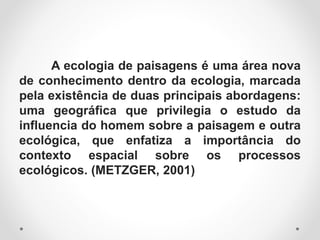 A ecologia de paisagens é uma área nova
de conhecimento dentro da ecologia, marcada
pela existência de duas principais abordagens:
uma geográfica que privilegia o estudo da
influencia do homem sobre a paisagem e outra
ecológica, que enfatiza a importância do
contexto espacial sobre os processos
ecológicos. (METZGER, 2001)
 