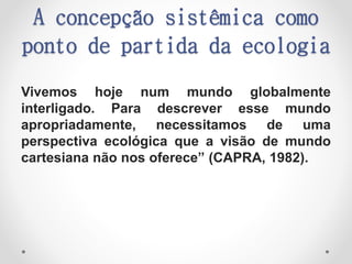 A concepção sistêmica como
ponto de partida da ecologia
Vivemos hoje num mundo globalmente
interligado. Para descrever esse mundo
apropriadamente, necessitamos de uma
perspectiva ecológica que a visão de mundo
cartesiana não nos oferece” (CAPRA, 1982).
 