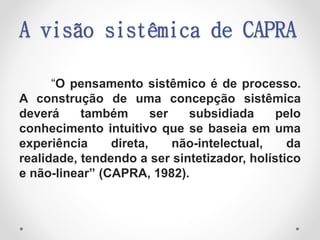 A visão sistêmica de CAPRA
“O pensamento sistêmico é de processo.
A construção de uma concepção sistêmica
deverá também ser subsidiada pelo
conhecimento intuitivo que se baseia em uma
experiência direta, não-intelectual, da
realidade, tendendo a ser sintetizador, holístico
e não-linear” (CAPRA, 1982).
 