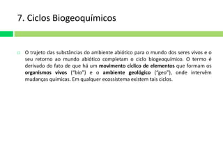 7. Ciclos Biogeoquímicos 
 O trajeto das substâncias do ambiente abiótico para o mundo dos seres vivos e o 
seu retorno ao mundo abiótico completam o ciclo biogeoquímico. O termo é 
derivado do fato de que há um movimento cíclico de elementos que formam os 
organismos vivos (“bio”) e o ambiente geológico (“geo”), onde intervêm 
mudanças químicas. Em qualquer ecossistema existem tais ciclos. 
 