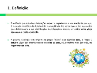 1. Definição 
 É a ciência que estuda as interações entre os organismos e seu ambiente, ou seja, 
é o estudo científico da distribuição e abundância dos seres vivos e das interações 
que determinam a sua distribuição. As interações podem ser entre seres vivos 
e/ou com o meio ambiente. 
 A palavra Ecologia tem origem no grego "oikos", que significa casa, e "logos", 
estudo. Logo, por extensão seria o estudo da casa, ou, de forma mais genérica, do 
lugar onde se vive. 
 