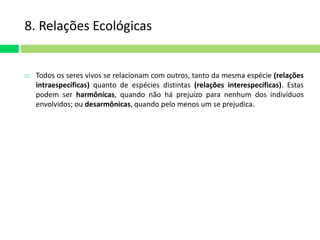 8. Relações Ecológicas 
 Todos os seres vivos se relacionam com outros, tanto da mesma espécie (relações 
intraespecíficas) quanto de espécies distintas (relações interespecíficas). Estas 
podem ser harmônicas, quando não há prejuízo para nenhum dos indivíduos 
envolvidos; ou desarmônicas, quando pelo menos um se prejudica. 
 