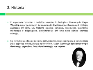2. História 
 É importante ressaltar o trabalho pioneiro do biologista dinamarquês Eugen 
Warming, autor do primeiro livro no mundo devotado especificamente à ecologia, 
publicado em 1895. Seu trabalho pioneiro combinou sistemática, taxonomia, 
morfologia e biogeografia, sintetizando-as em uma nova ciência chamada 
ecologia. 
 Ele formalizou a ideia de que uma comunidade natural é composta e caracterizada 
pelas espécies individuais que nela ocorrem. Eugen Warming é considerado o pai 
da ecologia vegetal e o fundador da ecologia nos trópicos. 
 