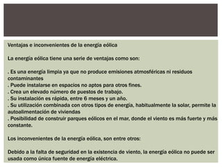 Ventajas e inconvenientes de la energía eólica 
La energía eólica tiene una serie de ventajas como son: 
. Es una energía limpia ya que no produce emisiones atmosféricas ni residuos 
contaminantes 
. Puede instalarse en espacios no aptos para otros fines. 
. Crea un elevado número de puestos de trabajo. 
. Su instalación es rápida, entre 6 meses y un año. 
. Su utilización combinada con otros tipos de energía, habitualmente la solar, permite la 
autoalimentación de viviendas 
. Posibilidad de construir parques eólicos en el mar, donde el viento es más fuerte y más 
constante. 
Los inconvenientes de la energía eólica, son entre otros: 
Debido a la falta de seguridad en la existencia de viento, la energía eólica no puede ser 
usada como única fuente de energía eléctrica. 
 