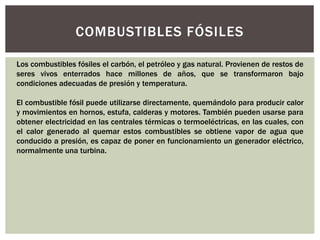 COMBUSTIBLES FÓSILES 
Los combustibles fósiles el carbón, el petróleo y gas natural. Provienen de restos de 
seres vivos enterrados hace millones de años, que se transformaron bajo 
condiciones adecuadas de presión y temperatura. 
El combustible fósil puede utilizarse directamente, quemándolo para producir calor 
y movimientos en hornos, estufa, calderas y motores. También pueden usarse para 
obtener electricidad en las centrales térmicas o termoeléctricas, en las cuales, con 
el calor generado al quemar estos combustibles se obtiene vapor de agua que 
conducido a presión, es capaz de poner en funcionamiento un generador eléctrico, 
normalmente una turbina. 
 