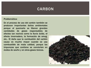 CARBON 
Problemática: 
En el proceso de uso del carbón también se 
producen importantes daños ambientales 
porque al quemarlo se liberan grandes 
cantidades de gases responsables de 
efectos tan nocivos como la lluvia ácida, el 
efecto invernadero, la formación de smog, 
etc.. El daño que la combustión del carbón 
causa es mucho mayor cuando se usa 
combustible de mala calidad, porque las 
impurezas que contiene se convierten en 
óxidos de azufre y en otros gases tóxicos. 
 