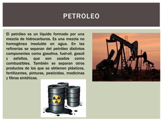 PETROLEO 
El petróleo es un líquido formado por una 
mezcla de hidrocarburos. Es una mezcla no 
homogénea insoluble en agua. En las 
refinerías se separan del petróleo distintos 
componentes como gasolina, fuel-oil, gasoil 
y asfaltos, que son usados como 
combustibles. También se separan otros 
productos de los que se obtienen plásticos, 
fertilizantes, pinturas, pesticidas, medicinas 
y fibras sintéticas. 
 