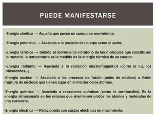 PUEDE MANIFESTARSE 
-Energía cinética → Aquella que posee un cuerpo en movimiento. 
-Energía potencial → Asociada a la posición del cuerpo sobre el suelo. 
-Energía térmica → Debida al movimiento vibratorio de las moléculas que constituyen 
la materia. la temperatura es la medida de la energía térmica de un cuerpo. 
-Energía radiante → Asociada a la radiación electromagnética (como la luz, los 
microondas...). 
-Energía nuclear → Asociada a los procesos de fusión (unión de núcleos) o fisión 
(ruptura de núcleos) que tienen lugar en el interior delos átomos. 
-Energía química → Asociada a reacciones químicas (como la combustión). Es la 
energía almacenada en los enlaces que mantienen unidos los átomos y moléculas de 
una sustancia. 
-Energía eléctrica → Relacionada con cargas eléctricas en movimiento. 
 