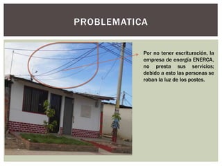 PROBLEMATICA 
Por no tener escrituración, la 
empresa de energía ENERCA, 
no presta sus servicios; 
debido a esto las personas se 
roban la luz de los postes. 
 