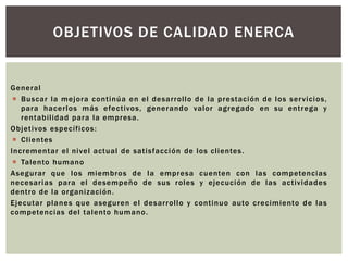 OBJETIVOS DE CALIDAD ENERCA 
General 
 Buscar la mejora cont inúa en el desar rol lo de la prestación de los ser vicios, 
para hacer los más efect ivos, generando valor agregado en su ent rega y 
rentabi l idad para la empresa. 
Objet ivos especí f icos: 
 Cl ientes 
Incrementar el nivel actual de sat isfacción de los cl ientes. 
 Talento humano 
Asegurar que los miembros de la empresa cuenten con las competencias 
necesar ias para el desempeño de sus roles y ejecución de las act ividades 
dent ro de la organización. 
Ejecutar planes que aseguren el desar rol lo y cont inuo auto crecimiento de las 
competencias del talento humano. 
 