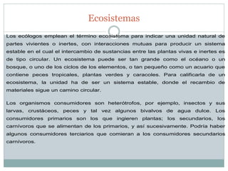 Ecosistemas 
Los ecólogos emplean el término ecosistema para indicar una unidad natural de partes vivientes o inertes, con interacciones mutuas para producir un sistema estable en el cual el intercambio de sustancias entre las plantas vivas e inertes es de tipo circular. Un ecosistema puede ser tan grande como el océano o un bosque, o uno de los ciclos de los elementos, o tan pequeño como un acuario que contiene peces tropicales, plantas verdes y caracoles. Para calificarla de un ecosistema, la unidad ha de ser un sistema estable, donde el recambio de materiales sigue un camino circular. Los organismos consumidores son heterótrofos, por ejemplo, insectos y sus larvas, crustáceos, peces y tal vez algunos bivalvos de agua dulce. Los consumidores primarios son los que ingieren plantas; los secundarios, los carnívoros que se alimentan de los primarios, y así sucesivamente. Podría haber algunos consumidores terciarios que comieran a los consumidores secundarios carnívoros.  