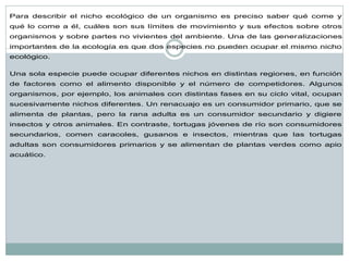 Para describir el nicho ecológico de un organismo es preciso saber qué come y qué lo come a él, cuáles son sus límites de movimiento y sus efectos sobre otros organismos y sobre partes no vivientes del ambiente. Una de las generalizaciones importantes de la ecología es que dos especies no pueden ocupar el mismo nicho ecológico. Una sola especie puede ocupar diferentes nichos en distintas regiones, en función de factores como el alimento disponible y el número de competidores. Algunos organismos, por ejemplo, los animales con distintas fases en su ciclo vital, ocupan sucesivamente nichos diferentes. Un renacuajo es un consumidor primario, que se alimenta de plantas, pero la rana adulta es un consumidor secundario y digiere insectos y otros animales. En contraste, tortugas jóvenes de río son consumidores secundarios, comen caracoles, gusanos e insectos, mientras que las tortugas adultas son consumidores primarios y se alimentan de plantas verdes como apio acuático.  