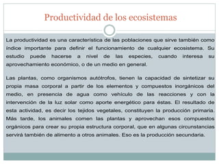Productividad de los ecosistemas 
La productividad es una característica de las poblaciones que sirve también como índice importante para definir el funcionamiento de cualquier ecosistema. Su estudio puede hacerse a nivel de las especies, cuando interesa su aprovechamiento económico, o de un medio en general. Las plantas, como organismos autótrofos, tienen la capacidad de sintetizar su propia masa corporal a partir de los elementos y compuestos inorgánicos del medio, en presencia de agua como vehículo de las reacciones y con la intervención de la luz solar como aporte energético para éstas. El resultado de esta actividad, es decir los tejidos vegetales, constituyen la producción primaria. Más tarde, los animales comen las plantas y aprovechan esos compuestos orgánicos para crear su propia estructura corporal, que en algunas circunstancias servirá también de alimento a otros animales. Eso es la producción secundaria.  