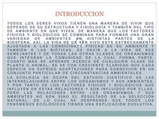 TODOS LOS SERES VIVOS TIENEN UNA MANERA DE VIVIR QUE DEPENDE DE SU ESTRUCTURA Y FISIOLOGÍA Y TAMBIÉN DEL TIPO DE AMBIENTE EN QUE VIVEN, DE MANERA QUE LOS FACTORES FÍSICOS Y BIOLÓGICOS SE COMBINAN PARA FORMAR UNA GRAN VARIEDAD DE AMBIENTES EN DISTINTAS PARTES DE LA BIOSFERA. ASÍ, LA VIDA DE UN SER VIVO ESTÁ ESTRECHAMENTE AJUSTADA A LAS CONDICIONES FÍSICAS DE SU AMBIENTE Y TAMBIÉN A LAS BIÓTICAS, ES DECIR A LA VIDA DE SUS SEMEJANTES Y DE TODAS LAS OTRAS CLASES DE ORGANISMOS QUE INTEGRAN LA COMUNIDAD DE LA CUAL FORMA PARTE. CUANTO MÁS SE APRENDE ACERCA DE CUALQUIER CLASE DE PLANTA O ANIMAL, SE VE CON CRECIENTE CLARIDAD QUE CADA ESPECIE HA SUFRIDO ADAPTACIONES PARA SOBREVIVIR EN UN CONJUNTO PARTICULAR DE CIRCUNSTANCIAS AMBIENTALES. 
LA ECOLOGÍA SE OCUPA DEL ESTUDIO CIENTÍFICO DE LAS INTERRELACIONES ENTRE LOS ORGANISMOS Y SUS AMBIENTES, Y POR TANTO DE LOS FACTORES FÍSICOS Y BIOLÓGICOS QUE INFLUYEN EN ESTAS RELACIONES Y SON INFLUIDOS POR ELLAS. PERO LAS RELACIONES ENTRE LOS ORGANISMOS Y SUS AMBIENTES NO SON SINO EL RESULTADO DE LA SELECCIÓN NATURAL, DE LO CUAL SE DESPRENDE QUE TODOS LOS FENÓMENOS ECOLÓGICOS TIENEN UNA EXPLICACIÓN EVOLUTIVA. 
INTRODUCCION  