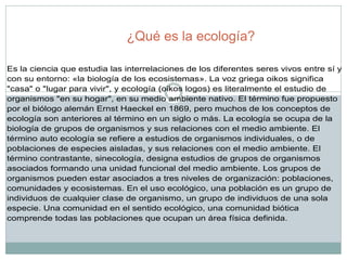¿Qué es la ecología? Es la ciencia que estudia las interrelaciones de los diferentes seres vivos entre sí y con su entorno: «la biología de los ecosistemas». La voz griega oikos significa "casa" o "lugar para vivir", y ecología (oikos logos) es literalmente el estudio de organismos "en su hogar", en su medio ambiente nativo. El término fue propuesto por el biólogo alemán Ernst Haeckel en 1869, pero muchos de los conceptos de ecología son anteriores al término en un siglo o más. La ecología se ocupa de la biología de grupos de organismos y sus relaciones con el medio ambiente. El término auto ecología se refiere a estudios de organismos individuales, o de poblaciones de especies aisladas, y sus relaciones con el medio ambiente. El término contrastante, sinecología, designa estudios de grupos de organismos asociados formando una unidad funcional del medio ambiente. Los grupos de organismos pueden estar asociados a tres niveles de organización: poblaciones, comunidades y ecosistemas. En el uso ecológico, una población es un grupo de individuos de cualquier clase de organismo, un grupo de individuos de una sola especie. Una comunidad en el sentido ecológico, una comunidad biótica comprende todas las poblaciones que ocupan un área física definida.  