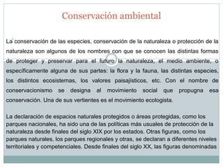 . 
Conservación ambiental 
La conservación de las especies, conservación de la naturaleza o protección de la naturaleza son algunos de los nombres con que se conocen las distintas formas de proteger y preservar para el futuro la naturaleza, el medio ambiente, o específicamente alguna de sus partes: la flora y la fauna, las distintas especies, los distintos ecosistemas, los valores paisajísticos, etc. Con el nombre de conservacionismo se designa al movimiento social que propugna esa conservación. Una de sus vertientes es el movimiento ecologista. La declaración de espacios naturales protegidos o áreas protegidas, como los parques nacionales, ha sido una de las políticas más usuales de protección de la naturaleza desde finales del siglo XIX por los estados. Otras figuras, como los parques naturales, los parques regionales y otras, se declaran a diferentes niveles territoriales y competenciales. Desde finales del siglo XX, las figuras denominadas  