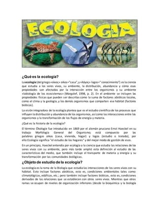¿Qué es la ecología?
Laecología(delgriego «οίκος» oikos="casa",y «λóγος» logos=" conocimiento") es la ciencia
que estudia a los seres vivos, su ambiente, la distribución, abundancia y cómo esas
propiedades son afectadas por la interacción entre los organismos y su ambiente
«labiología de los ecosistemas» (Margalef, 1998, p. 2). En el ambiente se incluyen las
propiedades físicas que pueden ser descritas como la suma de factores abióticos locales,
como el clima y la geología, y los demás organismos que comparten ese hábitat (factores
bióticos).
La visión integradora de la ecología plantea que es el estudio científico de los procesos que
influyen ladistribución y abundancia de los organismos, asícomo las interacciones entre los
organismos y la transformación de los flujos de energía y materia.
¿Qué es la historia de la ecología?
El término Ökologie fue introducido en 1869 por el alemán prusiano Ernst Haeckel en su
trabajo Morfología General del Organismo; está compuesto por las
palabras griegas oikos (casa, vivienda, hogar) y logos (estudio o tratado), por
ello Ecología significa "el estudio de los hogares" y del mejor modo de gestión de esos.
En un principio, Haeckel entendía por ecología a la ciencia que estudia las relaciones de los
seres vivos con su ambiente, pero más tarde amplió esta definición al estudio de las
características del medio, que también incluye el transporte de materia y energía y su
transformación por las comunidades biológicas.
¿Objeto de estudio de la ecología?
La ecología es la rama de la Biología que estudia las interacciones de los seres vivos con su
hábitat. Esto incluye factores abióticos, esto es, condiciones ambientales tales como:
climatológicas, edáficas, etc.; pero también incluye factores bióticos, esto es, condiciones
derivadas de las relaciones que se establecen con otros seres vivos. Mientras que otras
ramas se ocupan de niveles de organización inferiores (desde la bioquímica y la biología
 
