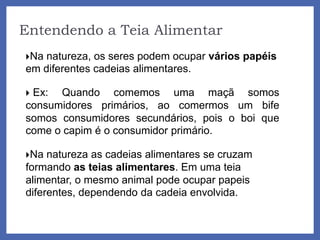 Entendendo a Teia Alimentar
Na natureza, os seres podem ocupar vários papéis
em diferentes cadeias alimentares.
 Ex: Quando comemos uma maçã somos
consumidores primários, ao comermos um bife
somos consumidores secundários, pois o boi que
come o capim é o consumidor primário.
Na natureza as cadeias alimentares se cruzam
formando as teias alimentares. Em uma teia
alimentar, o mesmo animal pode ocupar papeis
diferentes, dependendo da cadeia envolvida.
 