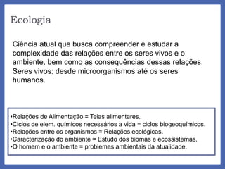Ecologia
Ciência atual que busca compreender e estudar a
complexidade das relações entre os seres vivos e o
ambiente, bem como as consequências dessas relações.
Seres vivos: desde microorganismos até os seres
humanos.
•Relações de Alimentação = Teias alimentares.
•Ciclos de elem. químicos necessários a vida = ciclos biogeoquímicos.
•Relações entre os organismos = Relações ecológicas.
•Caracterização do ambiente = Estudo dos biomas e ecossistemas.
•O homem e o ambiente = problemas ambientais da atualidade.
 