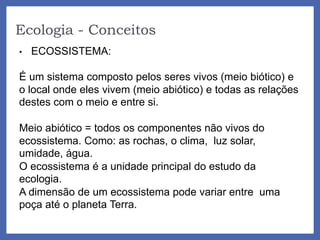 Ecologia - Conceitos
• ECOSSISTEMA:
É um sistema composto pelos seres vivos (meio biótico) e
o local onde eles vivem (meio abiótico) e todas as relações
destes com o meio e entre si.
Meio abiótico = todos os componentes não vivos do
ecossistema. Como: as rochas, o clima, luz solar,
umidade, água.
O ecossistema é a unidade principal do estudo da
ecologia.
A dimensão de um ecossistema pode variar entre uma
poça até o planeta Terra.
 