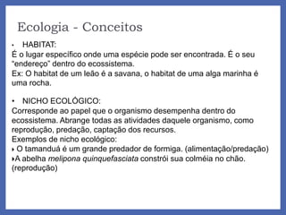 Ecologia - Conceitos
• HABITAT:
É o lugar específico onde uma espécie pode ser encontrada. É o seu
“endereço” dentro do ecossistema.
Ex: O habitat de um leão é a savana, o habitat de uma alga marinha é
uma rocha.
• NICHO ECOLÓGICO:
Corresponde ao papel que o organismo desempenha dentro do
ecossistema. Abrange todas as atividades daquele organismo, como
reprodução, predação, captação dos recursos.
Exemplos de nicho ecológico:
 O tamanduá é um grande predador de formiga. (alimentação/predação)
A abelha melipona quinquefasciata constrói sua colméia no chão.
(reprodução)
 