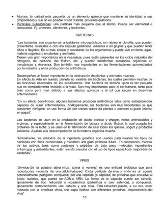  Átomos: la unidad más pequeña de un elemento químico que mantiene su identidad o sus
propiedades y que no es posible dividir durante procesos químicos.
 Partículas Subatómicas: una partícula más pequeña que el átomo. Puede ser elemental o
compuesta. Ej: protones, electrones y neutrones.
BACTERIAS
“Las bacterias son organismos unicelulares microscópicos, sin núcleo ni clorofila, que pueden
presentarse desnudas o con una cápsula gelatinosa, aisladas o en grupos y que pueden tener
cilios o flagelos. Es el más simple y abundante de los organismos y puede vivir en tierra, agua,
materia orgánica o en plantas y animales.
Tienen una gran importancia en la naturaleza, pues están presentes en los ciclos naturales del
nitrógeno, del carbono, del fósforo, etc. y pueden transformar sustancias orgánicas en
inorgánicas y viceversa. Son también muy importantes en las fermentaciones aprovechadas
por la industria y en la producción de antibióticos.
Desempeñan un factor importante en la destrucción de plantas y animales muertos.
En efecto, la vida en nuestro planeta no existiría sin bacterias, las cuales permiten muchas de
las funciones esenciales de los ecosistemas. Una bacteria de tamaño típico es tan pequeña
que es completamente invisible a la vista. Son muy importantes para el ser humano, tanto para
bien como para mal, debido a sus efectos químicos y al rol que juegan en diseminar
enfermedades.
“En su efecto beneficioso, algunas bacterias producen antibióticos tales como estreptomicina
capaces de curar enfermedades. Análogamente, las bacterias son muy importantes ya que
convierten nitrógeno en una forma útil por ciertas raíces de plantas o proveen el gusto intenso
en yogurt”.
Las bacterias se usan en la producción de ácido acético y vinagre, varios aminoácidos y
enzimas, y especialmente en la fermentación de lactosa a ácido láctico, la cual coagula las
proteínas de la leche, y se usan en la fabricación de casi todos los quesos, yogurt y productos
similares. Ayudan a la descomposición de la materia orgánica muerta.
“Actualmente, los métodos de la ingeniería genética son usados para mejorar los tipos de
bacterias con fines comerciales y muestran una gran promesa futura. En cosméticos, muchos
de los activos, tales como proteínas y péptidos de bajo peso molecular, ingredientes
antiarrugas y antioxidantes, están siendo creados con el uso de tipos específicos mejorados de
bacterias”.
VIRUS
“Un virus (de la palabra latina virus, toxina o veneno) es una entidad biológica que para
reproducirse necesita de una célula huésped. Cada partícula de virus o virión es un agente
potencialmente patógeno compuesto por una cápside (o cápsida) de proteínas que envuelve al
ácido nucleico, que puede ser ADN o ARN. La forma de la cápside puede ser sencilla,
típicamente de tipo helicoidal o icosaédrica (poliédrica o casi esférica), o compuesta,
típicamente comprendiendo una cabeza y una cola. Esta estructura puede, a su vez, estar
rodeada por la envoltura vírica, una capa lipídica con diferentes proteínas, dependiendo del
virus”
10
 