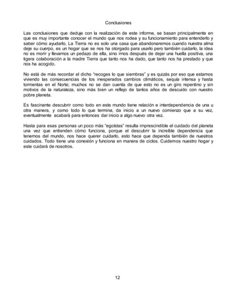 Conclusiones
Las conclusiones que deduje con la realización de este informe, se basan principalmente en
que es muy importante conocer el mundo que nos rodea y su funcionamiento para entenderlo y
saber cómo ayudarlo, La Tierra no es solo una casa que abandonaremos cuando nuestra alma
deje su cuerpo, es un hogar que se nos ha otorgado para usarlo pero también cuidarlo, la idea
no es morir y llevarnos un pedazo de ella, sino irnos después de dejar una huella positiva, una
ligera colaboración a la madre Tierra que tanto nos ha dado, que tanto nos ha prestado y que
nos ha acogido.
No está de más recordar el dicho “recoges lo que siembras” y es quizás por eso que estamos
viviendo las consecuencias de los inesperados cambios climáticos, sequía intensa y hasta
tormentas en el Norte; muchos no se dan cuenta de que esto no es un giro repentino y sin
motivos de la naturaleza, sino más bien un reflejo de tantos años de descuido con nuestro
pobre planeta.
Es fascinante descubrir como todo en este mundo tiene relación e interdependencia de una u
otra manera, y como todo lo que termina, da inicio a un nuevo comienzo que a su vez,
eventualmente acabará para entonces dar inicio a algo nuevo otra vez.
Hasta para esas personas un poco más “egoístas” resulta imprescindible el cuidado del planeta
una vez que entienden cómo funciona, porque el descubrir la increíble dependencia que
tenemos del mundo, nos hace querer cuidarlo, esto hace que dependa también de nuestros
cuidados. Todo tiene una conexión y funciona en manera de ciclos. Cuidemos nuestro hogar y
este cuidará de nosotros.
12
 