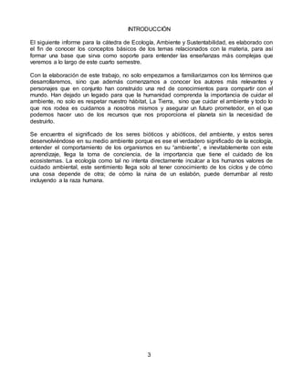 INTRODUCCIÓN
El siguiente informe para la cátedra de Ecología, Ambiente y Sustentabilidad, es elaborado con
el fin de conocer los conceptos básicos de los temas relacionados con la materia, para así
formar una base que sirva como soporte para entender las enseñanzas más complejas que
veremos a lo largo de este cuarto semestre.
Con la elaboración de este trabajo, no solo empezamos a familiarizarnos con los términos que
desarrollaremos, sino que además comenzamos a conocer los autores más relevantes y
personajes que en conjunto han construido una red de conocimientos para compartir con el
mundo. Han dejado un legado para que la humanidad comprenda la importancia de cuidar el
ambiente, no solo es respetar nuestro hábitat, La Tierra, sino que cuidar el ambiente y todo lo
que nos rodea es cuidarnos a nosotros mismos y asegurar un futuro prometedor, en el que
podemos hacer uso de los recursos que nos proporciona el planeta sin la necesidad de
destruirlo.
Se encuentra el significado de los seres bióticos y abióticos, del ambiente, y estos seres
desenvolviéndose en su medio ambiente porque es ese el verdadero significado de la ecología,
entender el comportamiento de los organismos en su “ambiente”, e inevitablemente con este
aprendizaje, llega la toma de conciencia, de la importancia que tiene el cuidado de los
ecosistemas. La ecología como tal no intenta directamente inculcar a los humanos valores de
cuidado ambiental, este sentimiento llega solo al tener conocimiento de los ciclos y de cómo
una cosa depende de otra; de cómo la ruina de un eslabón, puede derrumbar al resto
incluyendo a la raza humana.
3
 