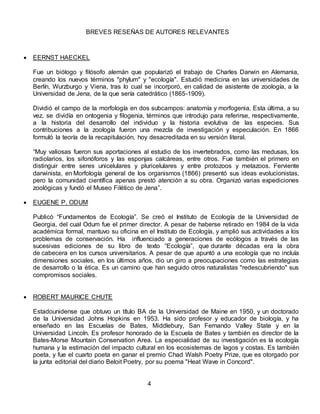 BREVES RESEÑAS DE AUTORES RELEVANTES
 EERNST HAECKEL
Fue un biólogo y filósofo alemán que popularizó el trabajo de Charles Darwin en Alemania,
creando los nuevos términos "phylum" y "ecología". Estudió medicina en las universidades de
Berlín, Wurzburgo y Viena, tras lo cual se incorporó, en calidad de asistente de zoología, a la
Universidad de Jena, de la que sería catedrático (1865-1909).
Dividió el campo de la morfología en dos subcampos: anatomía y morfogenia. Esta última, a su
vez, se dividía en ontogenia y filogenia, términos que introdujo para referirse, respectivamente,
a la historia del desarrollo del individuo y la historia evolutiva de las especies. Sus
contribuciones a la zoología fueron una mezcla de investigación y especulación. En 1866
formuló la teoría de la recapitulación, hoy desacreditada en su versión literal.
“Muy valiosas fueron sus aportaciones al estudio de los invertebrados, como las medusas, los
radiolarios, los sifonóforos y las esponjas calcáreas, entre otros. Fue también el primero en
distinguir entre seres unicelulares y pluricelulares y entre protozoos y metazoos. Ferviente
darwinista, en Morfología general de los organismos (1866) presentó sus ideas evolucionistas,
pero la comunidad científica apenas prestó atención a su obra. Organizó varias expediciones
zoológicas y fundó el Museo Filético de Jena”.
 EUGENE P. ODUM
Publicó “Fundamentos de Ecología”. Se creó el Instituto de Ecología de la Universidad de
Georgia, del cual Odum fue el primer director. A pesar de haberse retirado en 1984 de la vida
académica formal, mantuvo su oficina en el Instituto de Ecología, y amplió sus actividades a los
problemas de conservación. Ha influenciado a generaciones de ecólogos a través de las
sucesivas ediciones de su libro de texto “Ecología”, que durante décadas era la obra
de cabecera en los cursos universitarios. A pesar de que apuntó a una ecología que no incluía
dimensiones sociales, en los últimos años, dio un giro a preocupaciones como las estrategias
de desarrollo o la ética. Es un camino que han seguido otros naturalistas "redescubriendo" sus
compromisos sociales.
 ROBERT MAURICE CHUTE
Estadounidense que obtuvo un título BA de la Universidad de Maine en 1950, y un doctorado
de la Universidad Johns Hopkins en 1953. Ha sido profesor y educador de biología, y ha
enseñado en las Escuelas de Bates, Middlebury, San Fernando Valley State y en la
Universidad Lincoln. Es profesor honorado de la Escuela de Bates y también es director de la
Bates-Morse Mountain Conservation Area. La especialidad de su investigación es la ecología
humana y la estimaciٕón del impacto cultural en los ecosistemas de lagos y costas. Es también
poeta, y fue el cuarto poeta en ganar el premio Chad Walsh Poetry Prize, que es otorgado por
la junta editorial del diario Beloit Poetry, por su poema "Heat Wave in Concord".
4
 