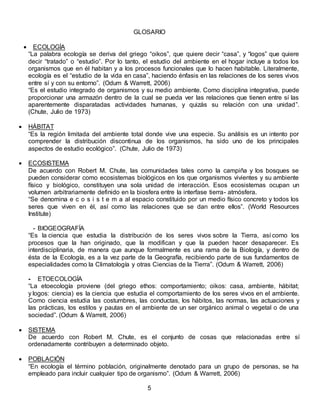 GLOSARIO
 ECOLOGÍA
“La palabra ecología se deriva del griego “oikos”, que quiere decir “casa”, y “logos” que quiere
decir “tratado” o “estudio”. Por lo tanto, el estudio del ambiente en el hogar incluye a todos los
organismos que en él habitan y a los procesos funcionales que lo hacen habitable. Literalmente,
ecología es el “estudio de la vida en casa”, haciendo énfasis en las relaciones de los seres vivos
entre sí y con su entorno”. (Odum & Warrett, 2006)
“Es el estudio integrado de organismos y su medio ambiente. Como disciplina integrativa, puede
proporcionar una armazón dentro de la cual se pueda ver las relaciones que tienen entre sí las
aparentemente disparatadas actividades humanas, y quizás su relación con una unidad”.
(Chute, Julio de 1973)
 HÁBITAT
“Es la región limitada del ambiente total donde vive una especie. Su análisis es un intento por
comprender la distribución discontinua de los organismos, ha sido uno de los principales
aspectos de estudio ecológico”. (Chute, Julio de 1973)
 ECOSISTEMA
De acuerdo con Robert M. Chute, las comunidades tales como la campiña y los bosques se
pueden considerar como ecosistemas biológicos en los que organismos vivientes y su ambiente
físico y biológico, constituyen una sola unidad de interacción. Esos ecosistemas ocupan un
volumen arbitrariamente definido en la biosfera entre la interfase tierra- atmósfera.
“Se denomina e c o s i s t e m a al espacio constituido por un medio físico concreto y todos los
seres que viven en él, así como las relaciones que se dan entre ellos”. (World Resources
Institute)
- BIOGEOGRAFÍA
“Es la ciencia que estudia la distribución de los seres vivos sobre la Tierra, así como los
procesos que la han originado, que la modifican y que la pueden hacer desaparecer. Es
interdisciplinaria, de manera que aunque formalmente es una rama de la Biología, y dentro de
ésta de la Ecología, es a la vez parte de la Geografía, recibiendo parte de sus fundamentos de
especialidades como la Climatología y otras Ciencias de la Tierra”. (Odum & Warrett, 2006)
- ETOECOLOGÍA
“La etoecología proviene (del griego ethos: comportamiento; oikos: casa, ambiente, hábitat;
y logos: ciencia) es la ciencia que estudia el comportamiento de los seres vivos en el ambiente.
Como ciencia estudia las costumbres, las conductas, los hábitos, las normas, las actuaciones y
las prácticas, los estilos y pautas en el ambiente de un ser orgánico animal o vegetal o de una
sociedad”. (Odum & Warrett, 2006)
 SISTEMA
De acuerdo con Robert M. Chute, es el conjunto de cosas que relacionadas entre sí
ordenadamente contribuyen a determinado objeto.
 POBLACIÓN
“En ecología el término población, originalmente denotado para un grupo de personas, se ha
empleado para incluir cualquier tipo de organismo”. (Odum & Warrett, 2006)
5
 