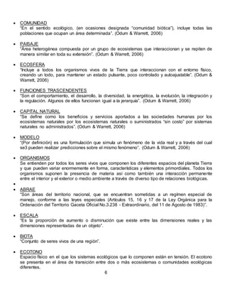  COMUNIDAD
“En el sentido ecológico, (en ocasiones designada “comunidad biótica”), incluye todas las
poblaciones que ocupan un área determinada”. (Odum & Warrett, 2006)
 PAISAJE
“Área heterogénea compuesta por un grupo de ecosistemas que interaccionan y se repiten de
manera similar en toda su extensión”. (Odum & Warrett, 2006)
 ECOSFERA
“Incluye a todos los organismos vivos de la Tierra que interaccionan con el entorno físico,
creando un todo, para mantener un estado pulsante, poco controlado y autoajustable”. (Odum &
Warrett, 2006)
 FUNCIONES TRASCENDENTES
“Son el comportamiento, el desarrollo, la diversidad, la energética, la evolución, la integración y
la regulación. Algunos de ellos funcionan igual a la jerarquía”. (Odum & Warrett, 2006)
 CAPITAL NATURAL
“Se define como los beneficios y servicios aportados a las sociedades humanas por los
ecosistemas naturales por los ecosistemas naturales o suministrados “sin costo” por sistemas
naturales no administrados”. (Odum & Warrett, 2006)
 MODELO
“(Por definición) es una formulación que simula un fenómeno de la vida real y a través del cual
se3 pueden realizar predicciones sobre el mismo fenómeno”. (Odum & Warrett, 2006)
 ORGANISMOS
Se entienden por todos los seres vivos que componen los diferentes espacios del planeta Tierra
y que pueden variar enormemente en forma, características y elementos primordiales. Todos los
organismos suponen la presencia de materia así como también una interacción permanente
entre el interior y el exterior o medio ambiente a través de diverso tipo de relaciones biológicas.

 ABRAE
“Son áreas del territorio nacional, que se encuentran sometidas a un regímen especial de
manejo, conforme a las leyes especiales (Artículos 15, 16 y 17 de la Ley Orgánica para la
Ordenación del Territorio Gaceta Oficial No.3.238 - Extraordinario, del 11 de Agosto de 1983)”.
 ESCALA
“Es la proporción de aumento o disminución que existe entre las dimensiones reales y las
dimensiones representadas de un objeto”.
 BIOTA
“Conjunto de seres vivos de una región”.
 ECOTONO
Espacio físico en el que los sistemas ecológicos que lo componen están en tensión. El ecotono
se presenta en el área de transición entre dos o más ecosistemas o comunidades ecológicas
diferentes.
6
 