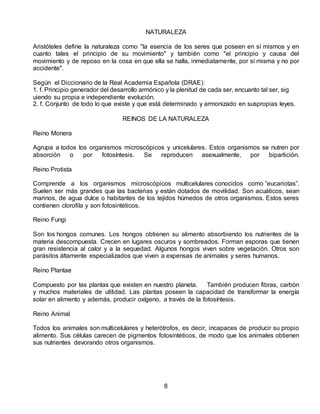 NATURALEZA
Aristóteles define la naturaleza como "la esencia de los seres que poseen en sí mismos y en
cuanto tales el principio de su movimiento" y también como "el principio y causa del
movimiento y de reposo en la cosa en que ella se halla, inmediatamente, por sí misma y no por
accidente".
Según el Diccionario de la Real Academia Española (DRAE):
1. f. Principio generador del desarrollo armónico y la plenitud de cada ser, encuanto tal ser, sig
uiendo su propia e independiente evolución.
2. f. Conjunto de todo lo que existe y que está determinado y armonizado en suspropias leyes.
REINOS DE LA NATURALEZA
Reino Monera
Agrupa a todos los organismos microscópicos y unicelulares. Estos organismos se nutren por
absorción o por fotosíntesis. Se reproducen asexualmente, por bipartición.
Reino Protista
Comprende a los organismos microscópicos multicelulares conocidos como “eucariotas”.
Suelen ser más grandes que las bacterias y están dotados de movilidad. Son acuáticos, sean
marinos, de agua dulce o habitantes de los tejidos húmedos de otros organismos. Estos seres
contienen clorofila y son fotosintéticos.
Reino Fungi
Son los hongos comunes. Los hongos obtienen su alimento absorbiendo los nutrientes de la
materia descompuesta. Crecen en lugares oscuros y sombreados. Forman esporas que tienen
gran resistencia al calor y a la sequedad. Algunos hongos viven sobre vegetación. Otros son
parásitos áltamente especializados que viven a expensas de animales y seres humanos.
Reino Plantae
Compuesto por las plantas que existen en nuestro planeta. También producen fibras, carbón
y muchos materiales de utilidad. Las plantas poseen la capacidad de transformar la energía
solar en alimento y además, producir oxígeno, a través de la fotosíntesis.
Reino Animal
Todos los animales son multicelulares y heterótrofos, es decir, incapaces de producir su propio
alimento. Sus células carecen de pigmentos fotosintéticos, de modo que los animales obtienen
sus nutrientes devorando otros organismos.
8
 