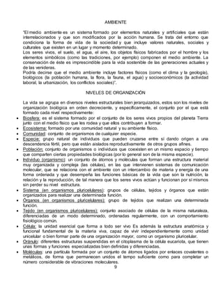 AMBIENTE
“El medio ambiente es un sistema formado por elementos naturales y artificiales que están
interrelacionados y que son modificados por la acción humana. Se trata del entorno que
condiciona la forma de vida de la sociedad y que incluye valores naturales, sociales y
culturales que existen en un lugar y momento determinado.
Los seres vivos, el suelo, el agua, el aire, los objetos físicos fabricados por el hombre y los
elementos simbólicos (como las tradiciones, por ejemplo) componen el medio ambiente. La
conservación de éste es imprescindible para la vida sostenible de las generaciones actuales y
de las venideras.
Podría decirse que el medio ambiente incluye factores físicos (como el clima y la geología),
biológicos (la población humana, la flora, la fauna, el agua) y socioeconómicos (la actividad
laboral, la urbanización, los conflictos sociales)”.
NIVELES DE ORGANIZACIÓN
La vida se agrupa en diversos niveles estructurales bien jerarquizados, estos son los niveles de
organización biológica en orden decreciente, y específicamente, el conjunto por el que está
formado cada nivel respectivamente:
 Biosfera: es el sistema formado por el conjunto de los seres vivos propios del planeta Tierra
junto con el medio físico que les rodea y que ellos contribuyen a formar.
 Ecosistema: formado por una comunidad natural y su ambiente físico.
 Comunidad: conjunto de organismos de cualquier especie.
 Especie: grupo natural de individuos que pueden cruzarse entre sí dando origen a una
descendencia fértil, pero que están aislados reproductivamente de otros grupos afines.
 Población: conjunto de organismos o individuos que coexisten en un mismo espacio y tiempo
que comparten ciertas propiedades biológicas (por lo general son de la misma especie).
 Individuo (organismo): un conjunto de átomos y moléculas que forman una estructura material
muy organizada y compleja (las células), en las que intervienen sistemas de comunicación
molecular, que se relaciona con el ambiente con un intercambio de materia y energía de una
forma ordenada y que desempeña las funciones básicas de la vida que son la nutrición, la
relación y la reproducción, de tal manera que los seres vivos actúan y funcionan por sí mismos
sin perder su nivel estructura.
 Sistema (en organismos pluricelulares): grupos de células, tejidos y órganos que están
organizados para realizar una determinada función.
 Órganos (en organismos pluricelulares): grupo de tejidos que realizan una determinada
función.
 Tejido (en organismos pluricelulares): conjunto asociado de células de la misma naturaleza,
diferenciadas de un modo determinado, ordenadas regularmente, con un comportamiento
fisiológico común.
 Célula: la unidad esencial que forma a todo ser vivo Es además la estructura anatómica y
funcional fundamental de la materia viva, capaz de vivir independientemente como unidad
unicelular o bien formar parte de una organización mayor, como un organismo pluricelular.
 Oránulo: diferentes estructuras suspendidas en el citoplasma de la célula eucariota, que tienen
unas formas y funciones especializadas bien definidas y diferenciadas.
 Moléculas: una partícula formada por un conjunto de átomos ligados por enlaces covalentes o
metálicos, de forma que permanecen unidos el tempo suficiente como para completar un
número considerable de vibraciones moleculares.
9
 