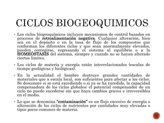 • Los ciclos biogeoquímicos incluyen mecanismos de control basados en
procesos de retroalimentación negativa. Cualquier alteración, bien
sea en el depósito o en la tasa de flujo de los compuestos que
conforman los diferentes ciclos y que sean anormalmente elevados,
pueden corregirse, regresando el sistema al equilibrio o a la
HOMEÓSTASIS del sistema, siempre y cuando no se hayan alterado
ciertos límites.
• Los ciclos de materia y energía están interrelacionados (escalas de
tiempo geológicas y biológicas).
• En la actualidad el hombre destruye grandes cantidades de
materiales que a escala local, son suficientes para afectar a los ciclos.
Se desconoce si se está excediendo o si ya se ha excedido, la capacidad
compensadora de los ciclos globales; el potencial compensador de un
ciclo no puede excederse sin que haya cambios graves e irreversibles
en el medio.
• Lo que se denomina “contaminación” es un flujo excesivo de energía o
alteración de los ciclos de nutrientes por cantidades muy elevadas o
tipos pocos comunes de materia.
 