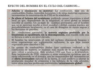  Adición o eliminación de material: La combustión, bien sea de
combustibles fósiles, incendios forestales, y de otras materias orgánicas,
incrementan la concentración de CO2 en la atmósfera.
 Se altera el balance del ecosistema, pudiendo causar trastornos a nivel
local ya que, dependiendo de la magnitud, el nivel global es menos
sensible al cambio. Un ejemplo de cambios provocados por el hombre
que no se aprecian mucho a nivel mundial o global, aunque pueden ser
perjudicialmente localmente, es el caso de desagües de aguas negras y
los derrames de petróleo.
 En condiciones naturales, la materia orgánica producida por la
fotosíntesis se equilibraría con la descomposición, aun cuando cada una
se llevara a cabo a un nivel elevado.
 El hombre ha intervenido el ciclo del carbono eliminando bosques y
otras vegetaciones sin replantación suficiente, lo que deja menos
vegetación para absorber CO2.
 La quema de combustibles fósiles (que contienen carbono) y la
combustión de madera, se realizan más rápido de lo que se requiere
para volver a producirse. Esto produce CO2 que fluye a la atmósfera.
Este incremento de CO2, conjunto a otras sustancias químicas que se
están adicionando en el sistema, son los responsables del incremento en
el efecto invernadero natural de la tierra, el cual conlleva a alterar la
producción mundial de alimentos y los hábitats de la vida silvestre,
entre otros muchos problemas ambientales (calentamiento global).
 