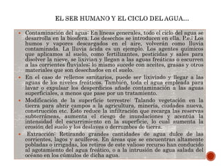  Contaminación del agua: En líneas generales, todo el ciclo del agua se
desarrolla en la biosfera. Los desechos se introducen en ella. P.e.; Los
humos y vapores descargados en el aire, volverán como lluvia
contaminada. La lluvia ácida es un ejemplo. Los agentes químicos
que aplicamos al suelo, como fertilizantes, pesticidas y sales para
disolver la nieve, se lixivian y llegan a las aguas freáticas o escurren
a las corrientes fluviales; lo mismo sucede con aceites, grasas y otros
materiales que son desechados en el suelo.
 En el caso de rellenos sanitarios, puede ser lixiviado y llegar a las
aguas de los niveles freáticos. También, toda el agua empleada para
lavar o expulsar los desperdicios añade contaminación a las aguas
superficiales, a menos que pase por un tratamiento.
 Modificación de la superficie terrestre: Talando vegetación en la
tierra para abrir campos a la agricultura, minería, ciudades nueva,
construcción etc. Esto reduce la infiltración que recarga las reservas
subterráneas, aumenta el riesgo de inundaciones y acentúa la
intensidad del escurrimiento en la superficie, lo cual aumenta la
erosión del suelo y los deslaves o derrumbes de tierra.
 Extracción: Retirando grandes cantidades de agua dulce de las
corrientes, lagos y acuíferos. En áreas que se encuentran altamente
pobladas o irrigadas, los retiros de este valioso recurso han conducido
al agotamiento del agua freático, o a la intrusión de agua salada del
océano en los cúmulos de dicha agua.
 